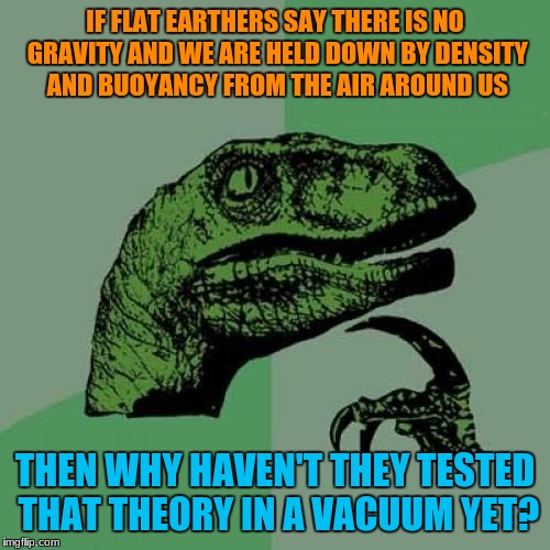 No Flat Earthers responded to this when I asked this yet. | IF FLAT EARTHERS SAY THERE IS NO GRAVITY AND WE ARE HELD DOWN BY DENSITY AND BUOYANCY FROM THE AIR AROUND US; THEN WHY HAVEN'T THEY TESTED THAT THEORY IN A VACUUM YET? | image tagged in memes,philosoraptor,funny,flat earth,logic | made w/ Imgflip meme maker