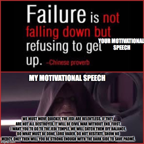 WHATS YOUR MOTIVATIONAL SPEECH?! |  YOUR MOTIVATIONAL SPEECH; MY MOTIVATIONAL SPEECH; WE MUST MOVE QUICKLY. THE JEDI ARE RELENTLESS. IF THEY ARE NOT ALL DESTROYED, IT WILL BE CIVIL WAR WITHOUT END. FIRST, I WANT YOU TO GO TO THE JEDI TEMPLE. WE WILL CATCH THEM OFF BALANCE. DO WHAT MUST BE DONE, LORD VADER. DO NOT HESITATE. SHOW NO MERCY. ONLY THEN WILL YOU BE STRONG ENOUGH WITH THE DARK SIDE TO SAVE PADMÉ. | image tagged in star wars,emperor palpatine,motivational speech,meme | made w/ Imgflip meme maker