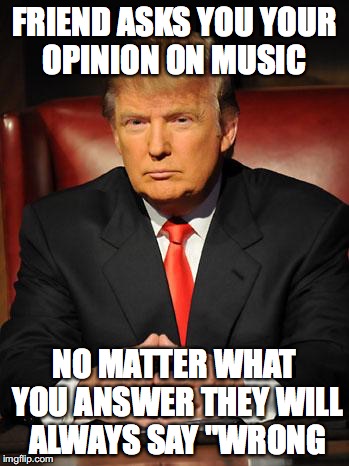 Serious Trump | FRIEND ASKS YOU YOUR OPINION ON MUSIC; NO MATTER WHAT YOU ANSWER THEY WILL ALWAYS SAY "WRONG | image tagged in serious trump | made w/ Imgflip meme maker