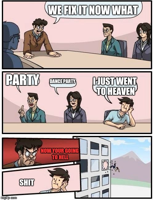 Boardroom Meeting Suggestion Meme | WE FIX IT NOW WHAT PARTY DANCE PARTY I JUST WENT TO HEAVEN NOW YOUR GOING TO HELL SHIT | image tagged in memes,boardroom meeting suggestion | made w/ Imgflip meme maker