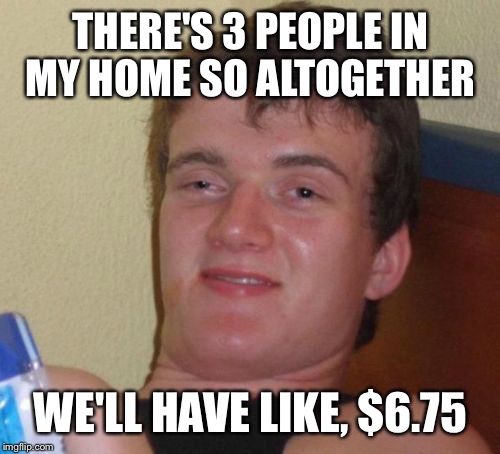 10 Guy Meme | THERE'S 3 PEOPLE IN MY HOME SO ALTOGETHER WE'LL HAVE LIKE, $6.75 | image tagged in memes,10 guy | made w/ Imgflip meme maker
