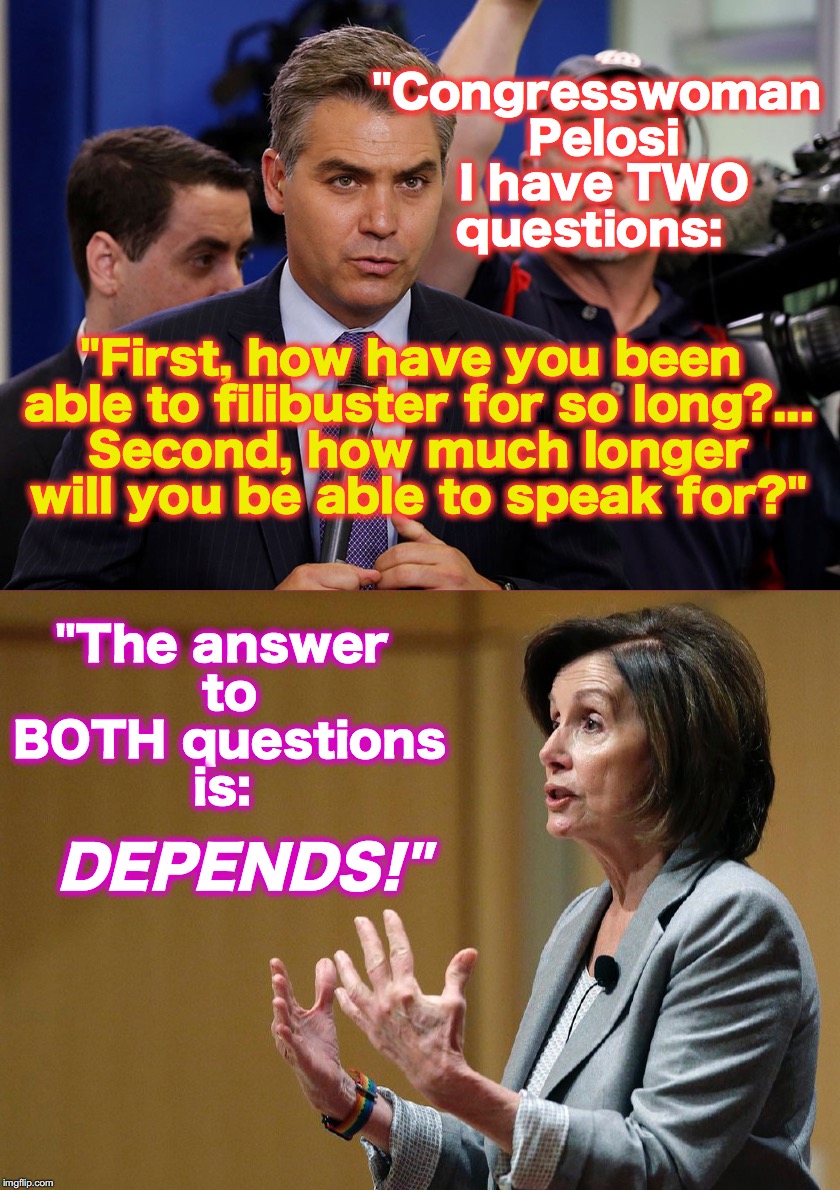 Nancy Pelosi reveals the secret to her filibuster endurance! | "Congresswoman Pelosi I have TWO questions:; "First, how have you been able to filibuster for so long?... Second, how much longer will you be able to speak for?"; "The answer to BOTH questions is:; DEPENDS!" | image tagged in nancy pelosi | made w/ Imgflip meme maker