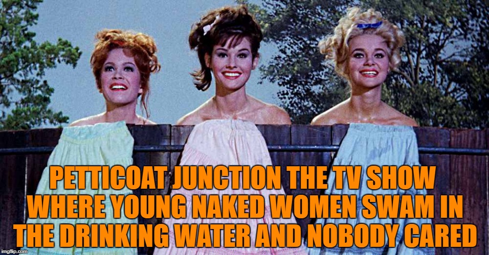 petticoat junction the tv show where young naked women swam in the drinking water and nobody cared | PETTICOAT JUNCTION THE TV SHOW WHERE YOUNG NAKED WOMEN SWAM IN THE DRINKING WATER AND NOBODY CARED | image tagged in tv show | made w/ Imgflip meme maker