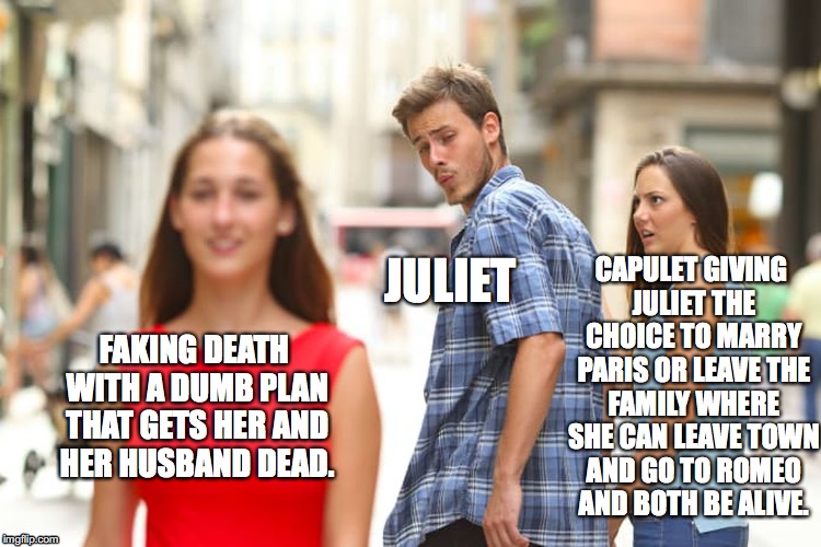 Distracted Boyfriend Meme | CAPULET GIVING JULIET THE CHOICE TO MARRY PARIS OR LEAVE THE FAMILY WHERE SHE CAN LEAVE TOWN AND GO TO ROMEO AND BOTH BE ALIVE. JULIET; FAKING DEATH WITH A DUMB PLAN THAT GETS HER AND HER HUSBAND DEAD. | image tagged in memes,distracted boyfriend | made w/ Imgflip meme maker