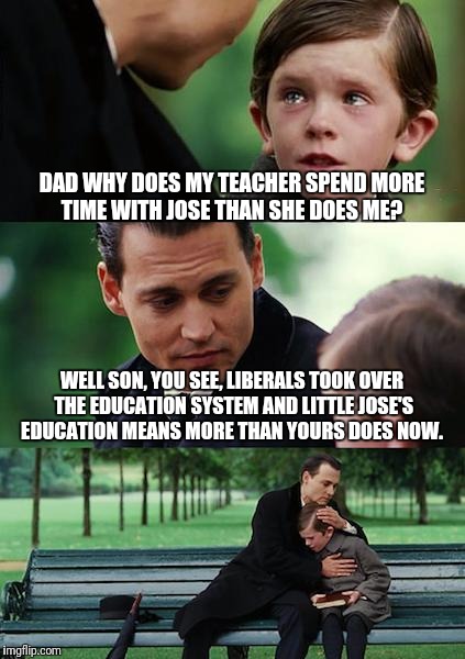 Finding Neverland | DAD WHY DOES MY TEACHER SPEND MORE TIME WITH JOSE THAN SHE DOES ME? WELL SON, YOU SEE, LIBERALS TOOK OVER THE EDUCATION SYSTEM AND LITTLE JOSE'S EDUCATION MEANS MORE THAN YOURS DOES NOW. | image tagged in memes,finding neverland | made w/ Imgflip meme maker