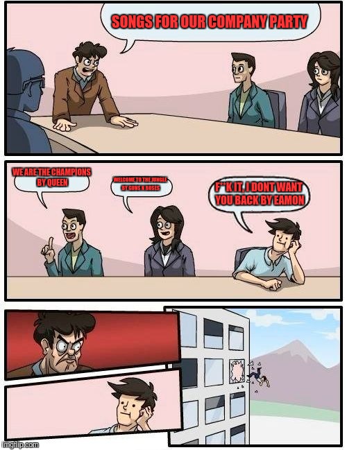 Boardroom Meeting Suggestion Meme | SONGS FOR OUR COMPANY PARTY; WE ARE THE CHAMPIONS BY QUEEN; WELCOME TO THE JUNGLE BY GUNS N ROSES; F**K IT, I DONT WANT YOU BACK BY EAMON | image tagged in memes,boardroom meeting suggestion | made w/ Imgflip meme maker