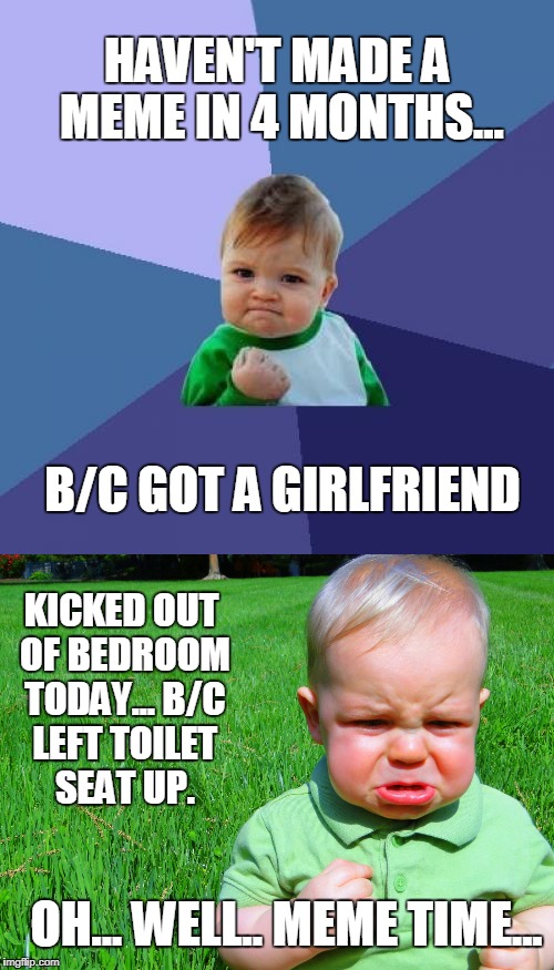 To be a King, You Must Look at The Good in Any Situation | HAVEN'T MADE A MEME IN 4 MONTHS... B/C GOT A GIRLFRIEND; KICKED OUT OF BEDROOM TODAY...
B/C LEFT TOILET SEAT UP. OH... WELL.. MEME TIME... | image tagged in meme,real life,funny,girlfriend,toilet seat | made w/ Imgflip meme maker