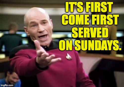 Picard Wtf Meme | IT'S FIRST COME FIRST SERVED ON SUNDAYS. | image tagged in memes,picard wtf | made w/ Imgflip meme maker