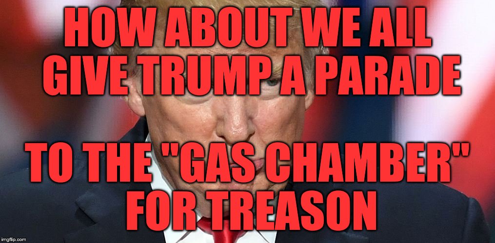 I Wanna Parade Trump | HOW ABOUT WE ALL GIVE TRUMP A PARADE; TO THE "GAS CHAMBER" FOR TREASON | image tagged in i wanna parade trump | made w/ Imgflip meme maker