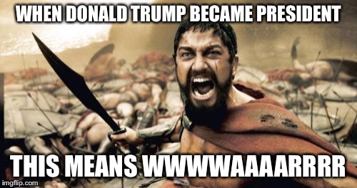Sparta Leonidas Meme | WHEN DONALD TRUMP BECAME PRESIDENT; THIS MEANS WWWWAAAARRRR | image tagged in memes,sparta leonidas | made w/ Imgflip meme maker