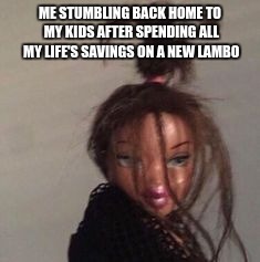 ME STUMBLING BACK HOME TO MY KIDS AFTER SPENDING ALL MY LIFE'S SAVINGS ON A NEW LAMBO | image tagged in bratz | made w/ Imgflip meme maker