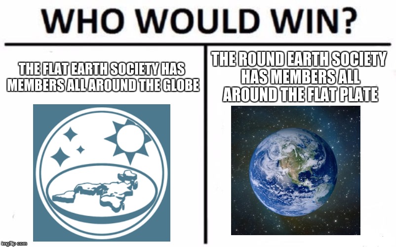 the flat vs round earth society | THE FLAT EARTH SOCIETY HAS MEMBERS ALL AROUND THE GLOBE; THE ROUND EARTH SOCIETY HAS MEMBERS ALL AROUND THE FLAT PLATE | image tagged in memes,who would win | made w/ Imgflip meme maker