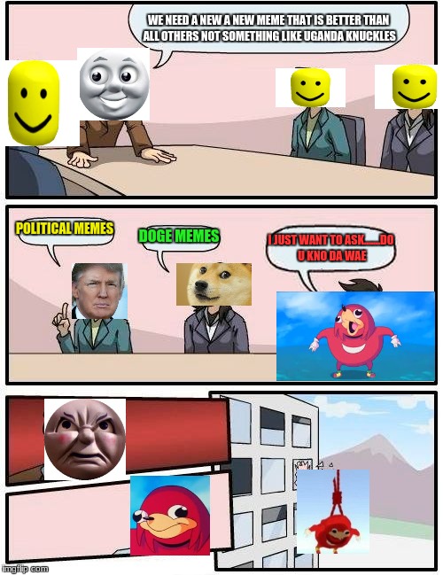 Boardroom Meeting Suggestion Meme | WE NEED A NEW A NEW MEME THAT IS BETTER THAN ALL OTHERS NOT SOMETHING LIKE UGANDA KNUCKLES; POLITICAL MEMES; DOGE MEMES; I JUST WANT TO ASK.......DO U KNO DA WAE | image tagged in memes,boardroom meeting suggestion | made w/ Imgflip meme maker