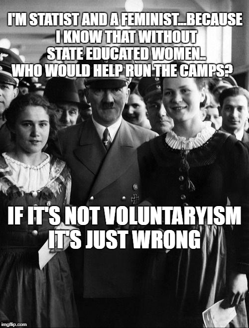 adolf hitler, people | I'M STATIST AND A FEMINIST...BECAUSE I KNOW THAT WITHOUT STATE EDUCATED WOMEN.. WHO WOULD HELP RUN THE CAMPS? IF IT'S NOT VOLUNTARYISM IT'S JUST WRONG | image tagged in adolf hitler people | made w/ Imgflip meme maker