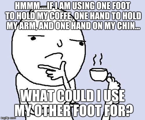 thinking meme | HMMM....IF I AM USING ONE FOOT TO HOLD MY COFFE, ONE HAND TO HOLD MY ARM, AND ONE HAND ON MY CHIN... WHAT COULD I USE MY OTHER FOOT FOR? | image tagged in thinking meme | made w/ Imgflip meme maker