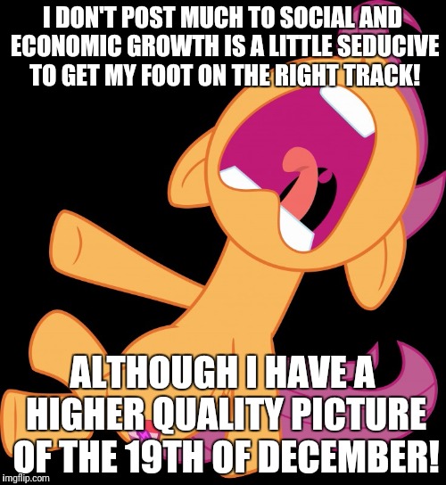 I'm pissing myself laughing! | I DON'T POST MUCH TO SOCIAL AND ECONOMIC GROWTH IS A LITTLE SEDUCIVE TO GET MY FOOT ON THE RIGHT TRACK! ALTHOUGH I HAVE A HIGHER QUALITY PICTURE OF THE 19TH OF DECEMBER! | image tagged in frightened scootaloo,memes,i don't know,middle button | made w/ Imgflip meme maker