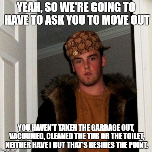 Scumbag Steve | YEAH, SO WE'RE GOING TO HAVE TO ASK YOU TO MOVE OUT; YOU HAVEN'T TAKEN THE GARBAGE OUT, VACUUMED, CLEANED THE TUB OR THE TOILET, NEITHER HAVE I BUT THAT'S BESIDES THE POINT. | image tagged in memes,scumbag steve | made w/ Imgflip meme maker