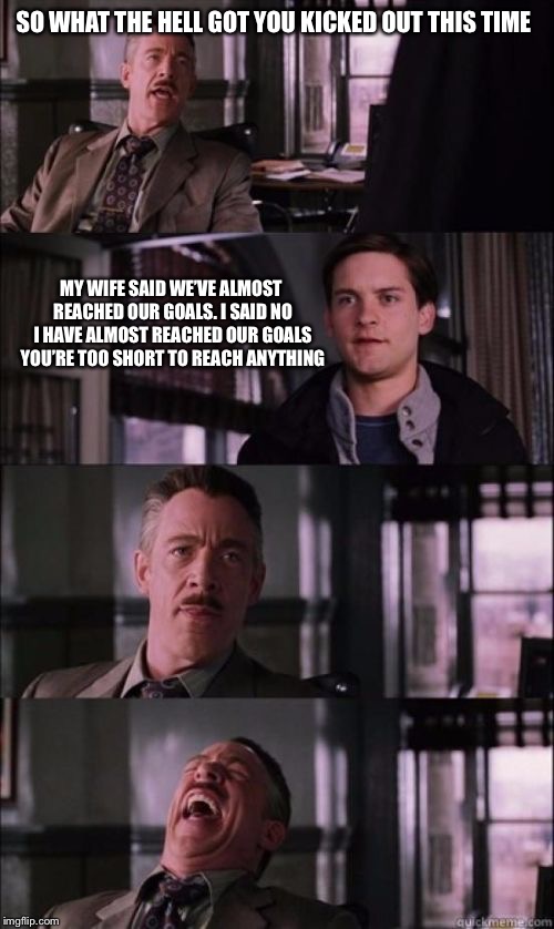 JONAH JAMESON SHORT | SO WHAT THE HELL GOT YOU KICKED OUT THIS TIME; MY WIFE SAID WE’VE ALMOST REACHED OUR GOALS. I SAID NO I HAVE ALMOST REACHED OUR GOALS YOU’RE TOO SHORT TO REACH ANYTHING | image tagged in jonah jameson short | made w/ Imgflip meme maker