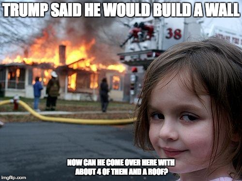Disaster Girl Meme | TRUMP SAID HE WOULD BUILD A WALL; NOW CAN HE COME OVER HERE WITH ABOUT 4 OF THEM AND A ROOF? | image tagged in memes,disaster girl | made w/ Imgflip meme maker