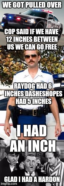 Raydog DashHopes and I were cruising around. | WE GOT PULLED OVER; COP SAID IF WE HAVE 12 INCHES BETWEEN US WE CAN GO FREE; RAYDOG HAD 6 INCHES
DASHESHOPES HAD 5 INCHES; I HAD AN INCH; GLAD I HAD A HARDON | image tagged in raydog,dashhopes,memes,funny,freedom,insults | made w/ Imgflip meme maker