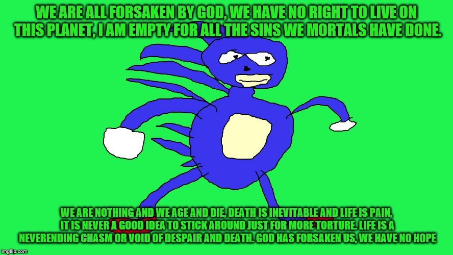 Sanic 7:11-9:10 | WE ARE ALL FORSAKEN BY GOD, WE HAVE NO RIGHT TO LIVE ON THIS PLANET, I AM EMPTY FOR ALL THE SINS WE MORTALS HAVE DONE. WE ARE NOTHING AND WE AGE AND DIE, DEATH IS INEVITABLE AND LIFE IS PAIN, IT IS NEVER A GOOD IDEA TO STICK AROUND JUST FOR MORE TORTURE. LIFE IS A NEVERENDING CHASM OR VOID OF DESPAIR AND DEATH. GOD HAS FORSAKEN US, WE HAVE NO HOPE | image tagged in memes,my life is a lie,sanic | made w/ Imgflip meme maker