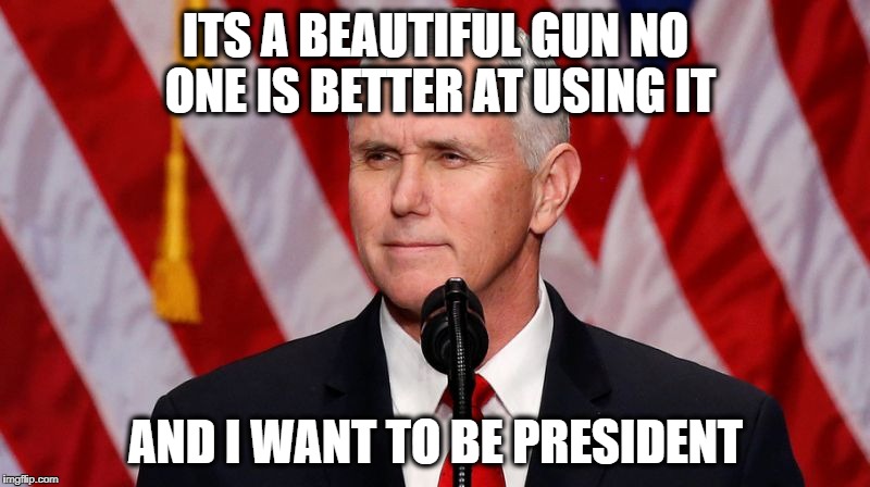 Pence Crotch licker | ITS A BEAUTIFUL GUN NO ONE IS BETTER AT USING IT AND I WANT TO BE PRESIDENT | image tagged in pence crotch licker | made w/ Imgflip meme maker