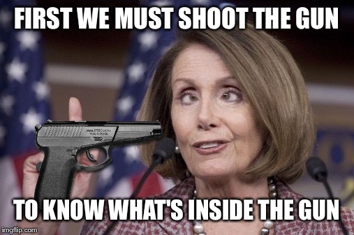 Nancy pelosi | FIRST WE MUST SHOOT THE GUN; TO KNOW WHAT'S INSIDE THE GUN | image tagged in nancy pelosi | made w/ Imgflip meme maker