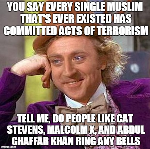 Creepy Condescending Wonka | YOU SAY EVERY SINGLE MUSLIM THAT'S EVER EXISTED HAS COMMITTED ACTS OF TERRORISM; TELL ME, DO PEOPLE LIKE CAT STEVENS, MALCOLM X, AND ABDUL GHAFFĀR KHĀN RING ANY BELLS | image tagged in memes,creepy condescending wonka,muslim,islam,pacifism,anti-islamophobia | made w/ Imgflip meme maker