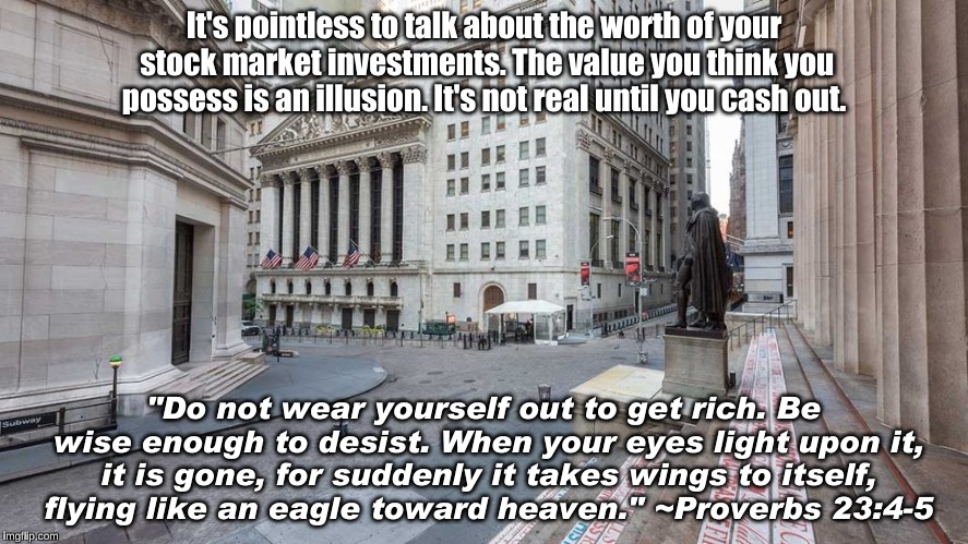 Don't wear yourself out to get rich | It's pointless to talk about the worth of your stock market investments. The value you think you possess is an illusion. It's not real until you cash out. "Do not wear yourself out to get rich. Be wise enough to desist. When your eyes light upon it, it is gone, for suddenly it takes wings to itself, flying like an eagle toward heaven." ~Proverbs 23:4-5 | image tagged in stock market,illusion,proverbs | made w/ Imgflip meme maker