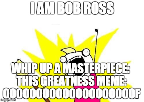 X All The Y Meme | I AM BOB ROSS; WHIP UP A MASTERPIECE: THIS GREATNESS MEME: OOOOOOOOOOOOOOOOOOOOF | image tagged in memes,x all the y | made w/ Imgflip meme maker