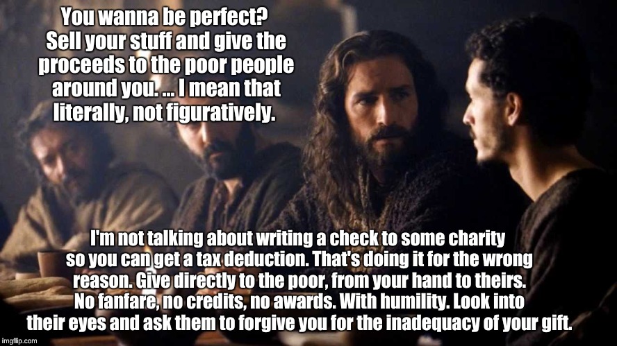 Jesus says: Be perfect | You wanna be perfect? Sell your stuff and give the proceeds to the poor people around you. ... I mean that literally, not figuratively. I'm not talking about writing a check to some charity so you can get a tax deduction. That's doing it for the wrong reason. Give directly to the poor, from your hand to theirs. No fanfare, no credits, no awards. With humility. Look into their eyes and ask them to forgive you for the inadequacy of your gift. | image tagged in jesus,sell your stuff,give to the poor | made w/ Imgflip meme maker