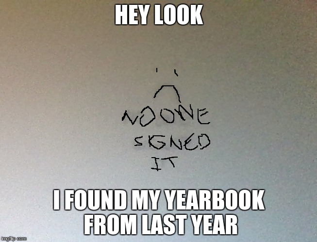 Nobody likes me | HEY LOOK; I FOUND MY YEARBOOK FROM LAST YEAR | image tagged in lonely,dead inside | made w/ Imgflip meme maker