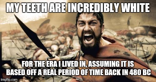Sparta Leonidas Meme | MY TEETH ARE INCREDIBLY WHITE; FOR THE ERA I LIVED IN, ASSUMING IT IS BASED OFF A REAL PERIOD OF TIME BACK IN 480 BC | image tagged in memes,sparta leonidas | made w/ Imgflip meme maker