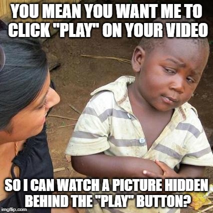 Notice how this isn't a video?  You're welcome. | YOU MEAN YOU WANT ME TO CLICK "PLAY" ON YOUR VIDEO; SO I CAN WATCH A PICTURE HIDDEN BEHIND THE "PLAY" BUTTON? | image tagged in memes,third world skeptical kid | made w/ Imgflip meme maker