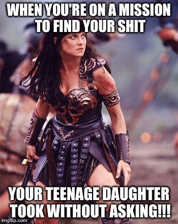 Xena Angry | WHEN YOU'RE ON A MISSION TO FIND YOUR SHIT; YOUR TEENAGE DAUGHTER TOOK WITHOUT ASKING!!! | image tagged in xena angry | made w/ Imgflip meme maker