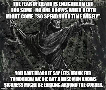 Death and the Hourglass | THE FEAR OF DEATH IS ENLIGHTENMENT FOR SOME . NO ONE KNOWS WHEN DEATH MIGHT COME. "SO SPEND YOUR TIME WISELY". YOU HAVE HEARD IT SAY LETS DRINK FOR TOMORROW WE DIE BUT A WISE MAN KNOWS SICKNESS MIGHT BE LURKING AROUND THE CORNER. | image tagged in time | made w/ Imgflip meme maker