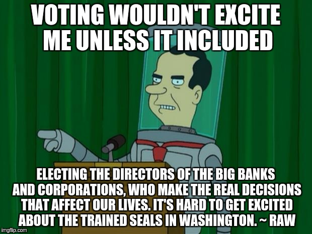 Nixon Robot Vote | VOTING WOULDN'T EXCITE ME UNLESS IT INCLUDED; ELECTING THE DIRECTORS OF THE BIG BANKS AND CORPORATIONS, WHO MAKE THE REAL DECISIONS THAT AFFECT OUR LIVES. IT'S HARD TO GET EXCITED ABOUT THE TRAINED SEALS IN WASHINGTON. ~ RAW | image tagged in nixon robot vote | made w/ Imgflip meme maker