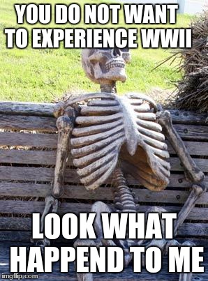 Waiting Skeleton | YOU DO NOT WANT TO EXPERIENCE WWII; LOOK WHAT HAPPEND TO ME | image tagged in memes,waiting skeleton | made w/ Imgflip meme maker