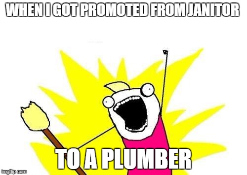 the promotion  | WHEN I GOT PROMOTED FROM JANITOR; TO A PLUMBER | image tagged in memes,x all the y | made w/ Imgflip meme maker