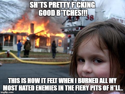 WHEN YOUR LEFT ALONE WITH PPLE YOU F*cking hate | SH*TS PRETTY F*CKING GOOD B*TCHES!!! THIS IS HOW IT FELT WHEN I BURNED ALL MY MOST HATED ENEMIES IN THE FIERY PITS OF H*LL.. | image tagged in memes,disaster girl | made w/ Imgflip meme maker