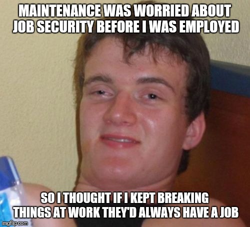 10 Guy Meme | MAINTENANCE WAS WORRIED ABOUT JOB SECURITY BEFORE I WAS EMPLOYED; SO I THOUGHT IF I KEPT BREAKING THINGS AT WORK THEY'D ALWAYS HAVE A JOB | image tagged in memes,10 guy | made w/ Imgflip meme maker