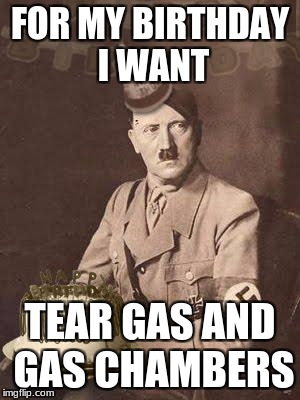 Hitler Birthday | FOR MY BIRTHDAY I WANT; TEAR GAS AND GAS CHAMBERS | image tagged in hitler birthday | made w/ Imgflip meme maker
