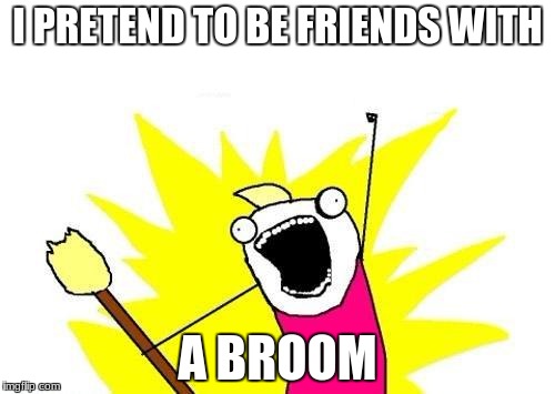 X All The Y | I PRETEND TO BE FRIENDS WITH; A BROOM | image tagged in memes,x all the y | made w/ Imgflip meme maker