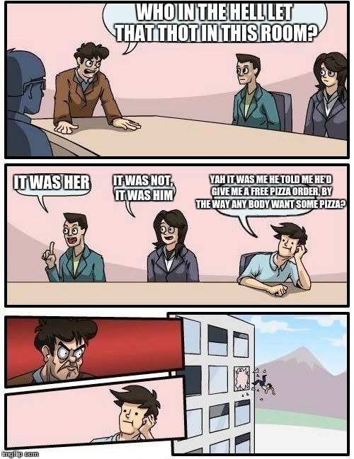 Boardroom Meeting Suggestion Meme | WHO IN THE HELL LET THAT THOT IN THIS ROOM? YAH IT WAS ME HE TOLD ME HE'D GIVE ME A FREE PIZZA ORDER, BY THE WAY ANY BODY WANT SOME PIZZA? IT WAS HER; IT WAS NOT, IT WAS HIM | image tagged in memes,boardroom meeting suggestion | made w/ Imgflip meme maker