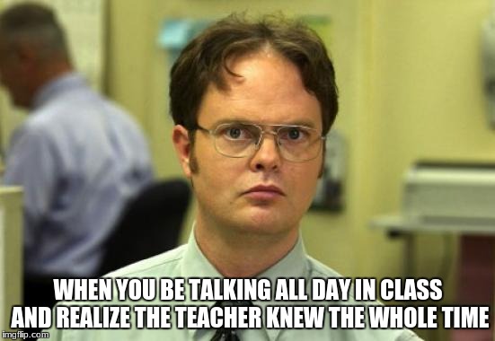 Dwight Schrute Meme | WHEN YOU BE TALKING ALL DAY IN CLASS AND REALIZE THE TEACHER KNEW THE WHOLE TIME | image tagged in memes,dwight schrute | made w/ Imgflip meme maker