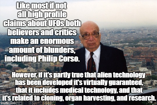 UFO Technology Connected to Medical Research? | Like most if not all high profile claims about UFOs both believers and critics make an enormous amount of blunders, including Philip Corso. However, if it's partly true that alien technology has been developed it's virtually guaranteed, that it includes medical technology, and that it's related to cloning, organ harvesting, and research. | image tagged in ufos,research,ancient aliens,philip corso,organ harvesting | made w/ Imgflip meme maker