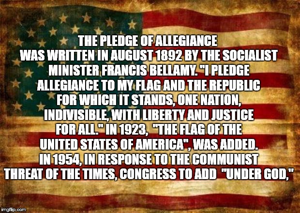 Pledge of Allegiance  | THE PLEDGE OF ALLEGIANCE WAS WRITTEN IN AUGUST 1892 BY THE SOCIALIST MINISTER FRANCIS BELLAMY. "I PLEDGE ALLEGIANCE TO MY FLAG AND THE REPUBLIC FOR WHICH IT STANDS, ONE NATION, INDIVISIBLE, WITH LIBERTY AND JUSTICE FOR ALL." IN 1923,  "THE FLAG OF THE UNITED STATES OF AMERICA", WAS ADDED. IN 1954, IN RESPONSE TO THE COMMUNIST THREAT OF THE TIMES, CONGRESS TO ADD  "UNDER GOD," | image tagged in old american flag,pledge,allegiance | made w/ Imgflip meme maker