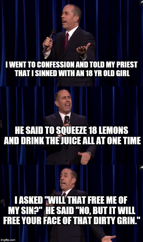 Hope this is how you make a custom template | I WENT TO CONFESSION AND TOLD MY PRIEST THAT I SINNED WITH AN 18 YR OLD GIRL; HE SAID TO SQUEEZE 18 LEMONS AND DRINK THE JUICE ALL AT ONE TIME; I ASKED "WILL THAT FREE ME OF MY SIN?"  HE SAID "NO, BUT IT WILL FREE YOUR FACE OF THAT DIRTY GRIN." | image tagged in jerry seinfeld | made w/ Imgflip meme maker