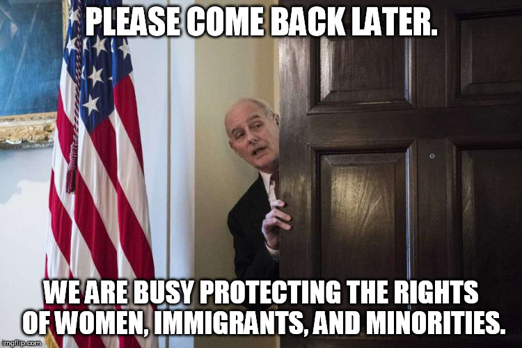 PLEASE COME BACK LATER. WE ARE BUSY PROTECTING THE RIGHTS OF WOMEN, IMMIGRANTS, AND MINORITIES. | image tagged in john kelly,misogyny,racist,xenophobia | made w/ Imgflip meme maker