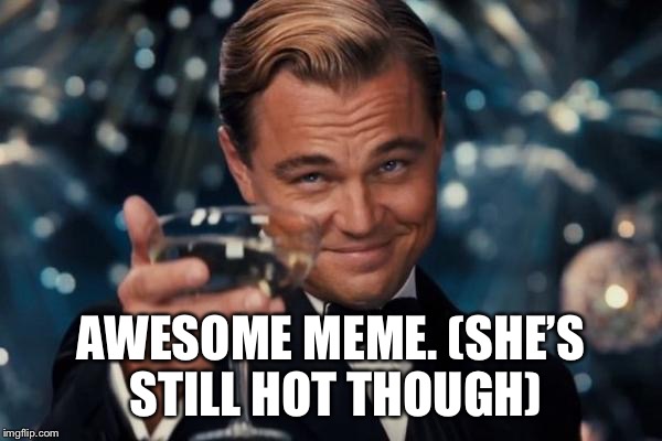 Leonardo Dicaprio Cheers Meme | AWESOME MEME. (SHE’S STILL HOT THOUGH) | image tagged in memes,leonardo dicaprio cheers | made w/ Imgflip meme maker